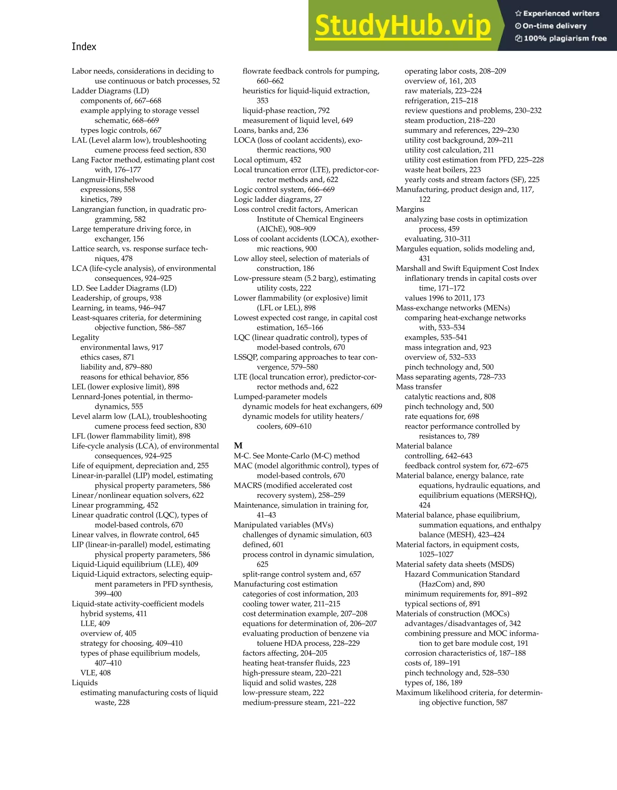 Index 995
Labor needs, considerations in deciding to
use continuous or batch processes, 52
Ladder Diagrams (LD)
components of, 667–668
example applying to storage vessel
schematic, 668–669
types logic controls, 667
LAL (Level alarm low), troubleshooting
cumene process feed section, 830
Lang Factor method, estimating plant cost
with, 176–177
Langmuir-Hinshelwood
expressions, 558
kinetics, 789
Langrangian function, in quadratic pro-
gramming, 582
Large temperature driving force, in
exchanger, 156
Lattice search, vs. response surface tech-
niques, 478
LCA (life-cycle analysis), of environmental
consequences, 924–925
LD. See Ladder Diagrams (LD)
Leadership, of groups, 938
Learning, in teams, 946–947
Least-squares criteria, for determining
objective function, 586–587
Legality
environmental laws, 917
ethics cases, 871
liability and, 879–880
reasons for ethical behavior, 856
LEL (lower explosive limit), 898
Lennard-Jones potential, in thermo-
dynamics, 555
Level alarm low (LAL), troubleshooting
cumene process feed section, 830
LFL (lower flammability limit), 898
Life-cycle analysis (LCA), of environmental
consequences, 924–925
Life of equipment, depreciation and, 255
Linear-in-parallel (LIP) model, estimating
physical property parameters, 586
Linear/nonlinear equation solvers, 622
Linear programming, 452
Linear quadratic control (LQC), types of
model-based controls, 670
Linear valves, in flowrate control, 645
LIP (linear-in-parallel) model, estimating
physical property parameters, 586
Liquid-Liquid equilibrium (LLE), 409
Liquid-Liquid extractors, selecting equip-
ment parameters in PFD synthesis,
399–400
Liquid-state activity-coefficient models
hybrid systems, 411
LLE, 409
overview of, 405
strategy for choosing, 409–410
types of phase equilibrium models,
407–410
VLE, 408
Liquids
estimating manufacturing costs of liquid
waste, 228
flowrate feedback controls for pumping,
660–662
heuristics for liquid-liquid extraction,
353
liquid-phase reaction, 792
measurement of liquid level, 649
Loans, banks and, 236
LOCA (loss of coolant accidents), exo-
thermic reactions, 900
Local optimum, 452
Local truncation error (LTE), predictor-cor-
rector methods and, 622
Logic control system, 666–669
Logic ladder diagrams, 27
Loss control credit factors, American
Institute of Chemical Engineers
(AIChE), 908–909
Loss of coolant accidents (LOCA), exother-
mic reactions, 900
Low alloy steel, selection of materials of
construction, 186
Low-pressure steam (5.2 barg), estimating
utility costs, 222
Lower flammability (or explosive) limit
(LFL or LEL), 898
Lowest expected cost range, in capital cost
estimation, 165–166
LQC (linear quadratic control), types of
model-based controls, 670
LSSQP, comparing approaches to tear con-
vergence, 579–580
LTE (local truncation error), predictor-cor-
rector methods and, 622
Lumped-parameter models
dynamic models for heat exchangers, 609
dynamic models for utility heaters/
coolers, 609–610
M
M-C. See Monte-Carlo (M-C) method
MAC (model algorithmic control), types of
model-based controls, 670
MACRS (modified accelerated cost
recovery system), 258–259
Maintenance, simulation in training for,
41–43
Manipulated variables (MVs)
challenges of dynamic simulation, 603
defined, 601
process control in dynamic simulation,
625
split-range control system and, 657
Manufacturing cost estimation
categories of cost information, 203
cooling tower water, 211–215
cost determination example, 207–208
equations for determination of, 206–207
evaluating production of benzene via
toluene HDA process, 228–229
factors affecting, 204–205
heating heat-transfer fluids, 223
high-pressure steam, 220–221
liquid and solid wastes, 228
low-pressure steam, 222
medium-pressure steam, 221–222
operating labor costs, 208–209
overview of, 161, 203
raw materials, 223–224
refrigeration, 215–218
review questions and problems, 230–232
steam production, 218–220
summary and references, 229–230
utility cost background, 209–211
utility cost calculation, 211
utility cost estimation from PFD, 225–228
waste heat boilers, 223
yearly costs and stream factors (SF), 225
Manufacturing, product design and, 117,
122
Margins
analyzing base costs in optimization
process, 459
evaluating, 310–311
Margules equation, solids modeling and,
431
Marshall and Swift Equipment Cost Index
inflationary trends in capital costs over
time, 171–172
values 1996 to 2011, 173
Mass-exchange networks (MENs)
comparing heat-exchange networks
with, 533–534
examples, 535–541
mass integration and, 923
overview of, 532–533
pinch technology and, 500
Mass separating agents, 728–733
Mass transfer
catalytic reactions and, 808
pinch technology and, 500
rate equations for, 698
reactor performance controlled by
resistances to, 789
Material balance
controlling, 642–643
feedback control system for, 672–675
Material balance, energy balance, rate
equations, hydraulic equations, and
equilibrium equations (MERSHQ),
424
Material balance, phase equilibrium,
summation equations, and enthalpy
balance (MESH), 423–424
Material factors, in equipment costs,
1025–1027
Material safety data sheets (MSDS)
Hazard Communication Standard
(HazCom) and, 890
minimum requirements for, 891–892
typical sections of, 891
Materials of construction (MOCs)
advantages/disadvantages of, 342
combining pressure and MOC informa-
tion to get bare module cost, 191
corrosion characteristics of, 187–188
costs of, 189–191
pinch technology and, 528–530
types of, 186, 189
Maximum likelihood criteria, for determin-
ing objective function, 587
 