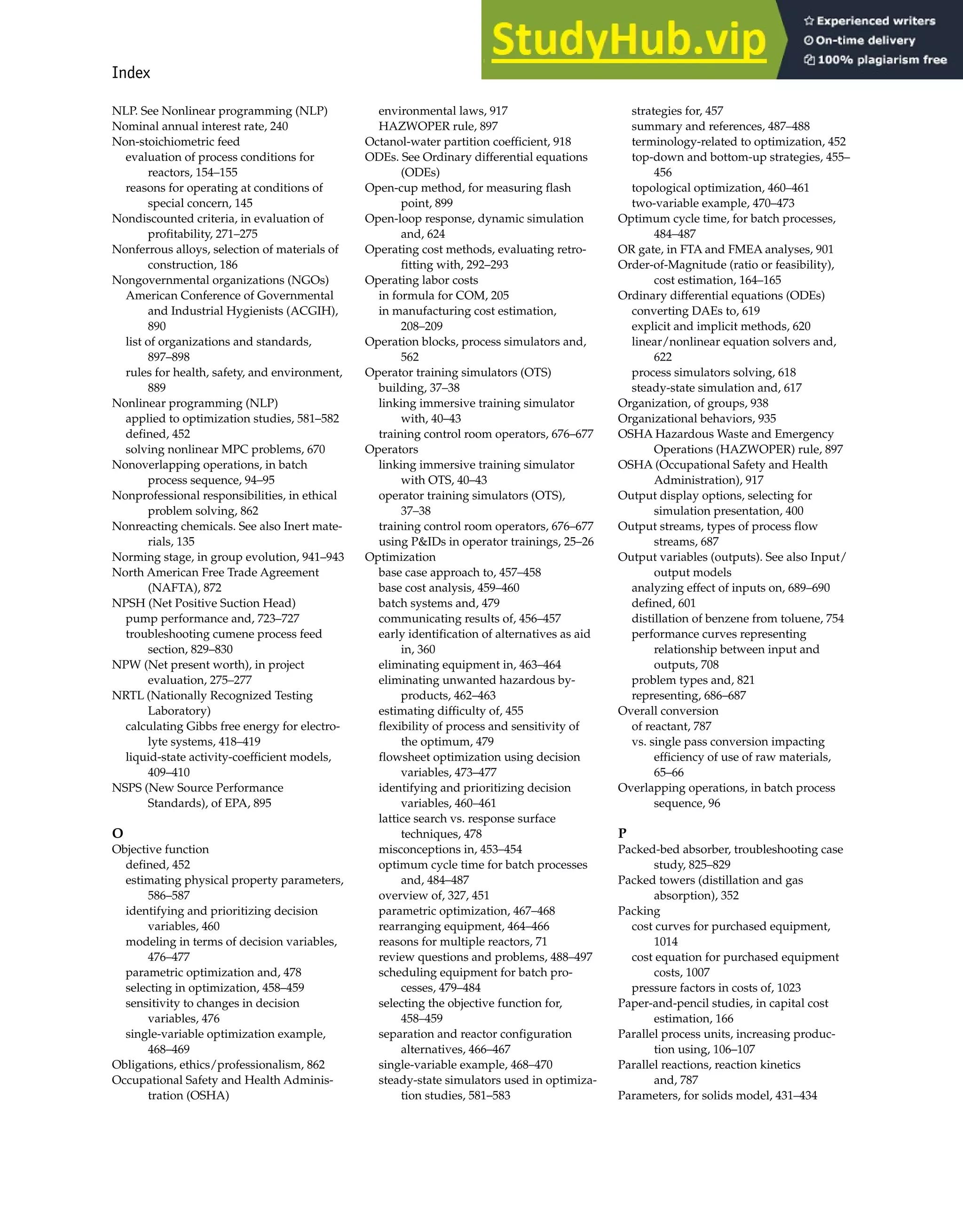 Index 997
NLP. See Nonlinear programming (NLP)
Nominal annual interest rate, 240
Non-stoichiometric feed
evaluation of process conditions for
reactors, 154–155
reasons for operating at conditions of
special concern, 145
Nondiscounted criteria, in evaluation of
profitability, 271–275
Nonferrous alloys, selection of materials of
construction, 186
Nongovernmental organizations (NGOs)
American Conference of Governmental
and Industrial Hygienists (ACGIH),
890
list of organizations and standards,
897–898
rules for health, safety, and environment,
889
Nonlinear programming (NLP)
applied to optimization studies, 581–582
defined, 452
solving nonlinear MPC problems, 670
Nonoverlapping operations, in batch
process sequence, 94–95
Nonprofessional responsibilities, in ethical
problem solving, 862
Nonreacting chemicals. See also Inert mate-
rials, 135
Norming stage, in group evolution, 941–943
North American Free Trade Agreement
(NAFTA), 872
NPSH (Net Positive Suction Head)
pump performance and, 723–727
troubleshooting cumene process feed
section, 829–830
NPW (Net present worth), in project
evaluation, 275–277
NRTL (Nationally Recognized Testing
Laboratory)
calculating Gibbs free energy for electro-
lyte systems, 418–419
liquid-state activity-coefficient models,
409–410
NSPS (New Source Performance
Standards), of EPA, 895
O
Objective function
defined, 452
estimating physical property parameters,
586–587
identifying and prioritizing decision
variables, 460
modeling in terms of decision variables,
476–477
parametric optimization and, 478
selecting in optimization, 458–459
sensitivity to changes in decision
variables, 476
single-variable optimization example,
468–469
Obligations, ethics/professionalism, 862
Occupational Safety and Health Adminis-
tration (OSHA)
environmental laws, 917
HAZWOPER rule, 897
Octanol-water partition coefficient, 918
ODEs. See Ordinary differential equations
(ODEs)
Open-cup method, for measuring flash
point, 899
Open-loop response, dynamic simulation
and, 624
Operating cost methods, evaluating retro-
fitting with, 292–293
Operating labor costs
in formula for COM, 205
in manufacturing cost estimation,
208–209
Operation blocks, process simulators and,
562
Operator training simulators (OTS)
building, 37–38
linking immersive training simulator
with, 40–43
training control room operators, 676–677
Operators
linking immersive training simulator
with OTS, 40–43
operator training simulators (OTS),
37–38
training control room operators, 676–677
using P&IDs in operator trainings, 25–26
Optimization
base case approach to, 457–458
base cost analysis, 459–460
batch systems and, 479
communicating results of, 456–457
early identification of alternatives as aid
in, 360
eliminating equipment in, 463–464
eliminating unwanted hazardous by-
products, 462–463
estimating difficulty of, 455
flexibility of process and sensitivity of
the optimum, 479
flowsheet optimization using decision
variables, 473–477
identifying and prioritizing decision
variables, 460–461
lattice search vs. response surface
techniques, 478
misconceptions in, 453–454
optimum cycle time for batch processes
and, 484–487
overview of, 327, 451
parametric optimization, 467–468
rearranging equipment, 464–466
reasons for multiple reactors, 71
review questions and problems, 488–497
scheduling equipment for batch pro-
cesses, 479–484
selecting the objective function for,
458–459
separation and reactor configuration
alternatives, 466–467
single-variable example, 468–470
steady-state simulators used in optimiza-
tion studies, 581–583
strategies for, 457
summary and references, 487–488
terminology-related to optimization, 452
top-down and bottom-up strategies, 455–
456
topological optimization, 460–461
two-variable example, 470–473
Optimum cycle time, for batch processes,
484–487
OR gate, in FTA and FMEA analyses, 901
Order-of-Magnitude (ratio or feasibility),
cost estimation, 164–165
Ordinary differential equations (ODEs)
converting DAEs to, 619
explicit and implicit methods, 620
linear/nonlinear equation solvers and,
622
process simulators solving, 618
steady-state simulation and, 617
Organization, of groups, 938
Organizational behaviors, 935
OSHA Hazardous Waste and Emergency
Operations (HAZWOPER) rule, 897
OSHA (Occupational Safety and Health
Administration), 917
Output display options, selecting for
simulation presentation, 400
Output streams, types of process flow
streams, 687
Output variables (outputs). See also Input/
output models
analyzing effect of inputs on, 689–690
defined, 601
distillation of benzene from toluene, 754
performance curves representing
relationship between input and
outputs, 708
problem types and, 821
representing, 686–687
Overall conversion
of reactant, 787
vs. single pass conversion impacting
efficiency of use of raw materials,
65–66
Overlapping operations, in batch process
sequence, 96
P
Packed-bed absorber, troubleshooting case
study, 825–829
Packed towers (distillation and gas
absorption), 352
Packing
cost curves for purchased equipment,
1014
cost equation for purchased equipment
costs, 1007
pressure factors in costs of, 1023
Paper-and-pencil studies, in capital cost
estimation, 166
Parallel process units, increasing produc-
tion using, 106–107
Parallel reactions, reaction kinetics
and, 787
Parameters, for solids model, 431–434
 