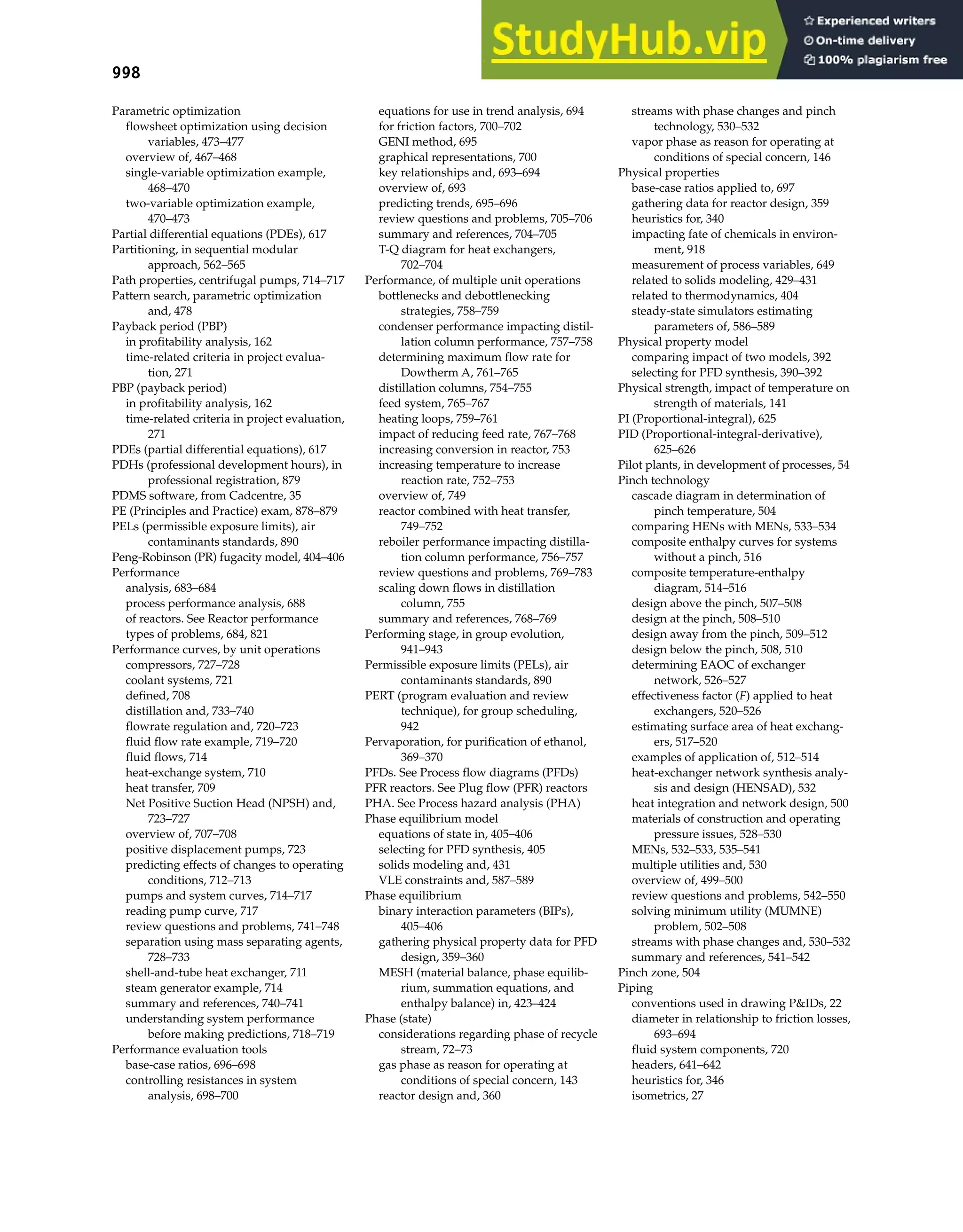 998 Index
Parametric optimization
flowsheet optimization using decision
variables, 473–477
overview of, 467–468
single-variable optimization example,
468–470
two-variable optimization example,
470–473
Partial differential equations (PDEs), 617
Partitioning, in sequential modular
approach, 562–565
Path properties, centrifugal pumps, 714–717
Pattern search, parametric optimization
and, 478
Payback period (PBP)
in profitability analysis, 162
time-related criteria in project evalua-
tion, 271
PBP (payback period)
in profitability analysis, 162
time-related criteria in project evaluation,
271
PDEs (partial differential equations), 617
PDHs (professional development hours), in
professional registration, 879
PDMS software, from Cadcentre, 35
PE (Principles and Practice) exam, 878–879
PELs (permissible exposure limits), air
contaminants standards, 890
Peng-Robinson (PR) fugacity model, 404–406
Performance
analysis, 683–684
process performance analysis, 688
of reactors. See Reactor performance
types of problems, 684, 821
Performance curves, by unit operations
compressors, 727–728
coolant systems, 721
defined, 708
distillation and, 733–740
flowrate regulation and, 720–723
fluid flow rate example, 719–720
fluid flows, 714
heat-exchange system, 710
heat transfer, 709
Net Positive Suction Head (NPSH) and,
723–727
overview of, 707–708
positive displacement pumps, 723
predicting effects of changes to operating
conditions, 712–713
pumps and system curves, 714–717
reading pump curve, 717
review questions and problems, 741–748
separation using mass separating agents,
728–733
shell-and-tube heat exchanger, 711
steam generator example, 714
summary and references, 740–741
understanding system performance
before making predictions, 718–719
Performance evaluation tools
base-case ratios, 696–698
controlling resistances in system
analysis, 698–700
equations for use in trend analysis, 694
for friction factors, 700–702
GENI method, 695
graphical representations, 700
key relationships and, 693–694
overview of, 693
predicting trends, 695–696
review questions and problems, 705–706
summary and references, 704–705
T-Q diagram for heat exchangers,
702–704
Performance, of multiple unit operations
bottlenecks and debottlenecking
strategies, 758–759
condenser performance impacting distil-
lation column performance, 757–758
determining maximum flow rate for
Dowtherm A, 761–765
distillation columns, 754–755
feed system, 765–767
heating loops, 759–761
impact of reducing feed rate, 767–768
increasing conversion in reactor, 753
increasing temperature to increase
reaction rate, 752–753
overview of, 749
reactor combined with heat transfer,
749–752
reboiler performance impacting distilla-
tion column performance, 756–757
review questions and problems, 769–783
scaling down flows in distillation
column, 755
summary and references, 768–769
Performing stage, in group evolution,
941–943
Permissible exposure limits (PELs), air
contaminants standards, 890
PERT (program evaluation and review
technique), for group scheduling,
942
Pervaporation, for purification of ethanol,
369–370
PFDs. See Process flow diagrams (PFDs)
PFR reactors. See Plug flow (PFR) reactors
PHA. See Process hazard analysis (PHA)
Phase equilibrium model
equations of state in, 405–406
selecting for PFD synthesis, 405
solids modeling and, 431
VLE constraints and, 587–589
Phase equilibrium
binary interaction parameters (BIPs),
405–406
gathering physical property data for PFD
design, 359–360
MESH (material balance, phase equilib-
rium, summation equations, and
enthalpy balance) in, 423–424
Phase (state)
considerations regarding phase of recycle
stream, 72–73
gas phase as reason for operating at
conditions of special concern, 143
reactor design and, 360
streams with phase changes and pinch
technology, 530–532
vapor phase as reason for operating at
conditions of special concern, 146
Physical properties
base-case ratios applied to, 697
gathering data for reactor design, 359
heuristics for, 340
impacting fate of chemicals in environ-
ment, 918
measurement of process variables, 649
related to solids modeling, 429–431
related to thermodynamics, 404
steady-state simulators estimating
parameters of, 586–589
Physical property model
comparing impact of two models, 392
selecting for PFD synthesis, 390–392
Physical strength, impact of temperature on
strength of materials, 141
PI (Proportional-integral), 625
PID (Proportional-integral-derivative),
625–626
Pilot plants, in development of processes, 54
Pinch technology
cascade diagram in determination of
pinch temperature, 504
comparing HENs with MENs, 533–534
composite enthalpy curves for systems
without a pinch, 516
composite temperature-enthalpy
diagram, 514–516
design above the pinch, 507–508
design at the pinch, 508–510
design away from the pinch, 509–512
design below the pinch, 508, 510
determining EAOC of exchanger
network, 526–527
effectiveness factor (F) applied to heat
exchangers, 520–526
estimating surface area of heat exchang-
ers, 517–520
examples of application of, 512–514
heat-exchanger network synthesis analy-
sis and design (HENSAD), 532
heat integration and network design, 500
materials of construction and operating
pressure issues, 528–530
MENs, 532–533, 535–541
multiple utilities and, 530
overview of, 499–500
review questions and problems, 542–550
solving minimum utility (MUMNE)
problem, 502–508
streams with phase changes and, 530–532
summary and references, 541–542
Pinch zone, 504
Piping
conventions used in drawing P&IDs, 22
diameter in relationship to friction losses,
693–694
fluid system components, 720
headers, 641–642
heuristics for, 346
isometrics, 27
 