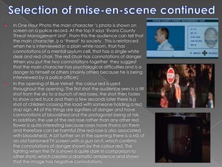 Selection of mise-en-scene continuedIn One Hour Photo the main character ‘s photo is shown on screen on a police record. At the top it says ‘Evans County Threat Management Unit’. From this the audience can tell that the main character  is a ‘threat’ to society . This is reinforced when he is interviewed in a plain white room, that has connotations of a mental asylum cell, that has a single white desk and red chair. The red chair has connotations of danger. When you put the two connotations together  they suggest that the main character has psychological difficulties and is a danger to himself or others (mainly others because he is being interviewed by a police officer)In the opening of Blue Velvet  the colour red is used throughout the opening. The first shot the audience sees is a tilt shot from the sky to a bunch of red roses, the shot then fades to show a red truck and then a few seconds later there is a shot of children crossing the road with someone holding a red stop sign. All of this things are signifiers of danger and have connotations of bloodshed and the protagonist being at risk. In addition, the use of the red rose rather than any other red flower is quite interesting because roses have thorns on them and therefore can be harmful (the red rose is also associated with bloodshed). A bit further on in the opening there is a MS of an old fashioned TV screen with a gun on it, which confirms the connotations of danger shown by the colour red. The lighting when the TV is shown is quite dark in comparison to other shots, which creates a dramatic ambience and shows that the image has negative connotations.