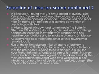 Selection of mise-en-scene continued 2In conclusion, I found that 3/6 films I looked at (Misery, Blue Velvet and Secret Window) used the colours red and black throughout the opening sequence. Therefore, red and black mise-en-scene can be seen as a generic convention of psychological thrillersIn Misery, Secret Window (and sometimes in The Butterfly Effect and Blue Velvet) dark lighting is used when bad things happen on screen to show that what is happening has negative connotations and to invoke a dramatic ambienceAll six psychological thrillers are either set in a town/city or remote locationFive of the six films also use mise-en-scene effectively to convey that the film is going to be a psychological thriller or that the protagonist is going to be in danger (e.g. In One Hour Photo the main character is seen as a ‘threat’, in Misery the main character is wearing red and black and similarly the main character in the Secret Window is wearing all black, which has connotations of death and therefore, danger. (The only one that doesn’t is Panic Room). 