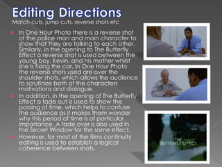 Editing DirectionsMatch cuts, jump cuts, reverse shots etcIn One Hour Photo there is a reverse shot of the police man and main character to show that they are talking to each other. Similarly, in the opening to The Butterfly Effect a reverse shot is used between the young boy, Kevin, and his mother whilst she is fixing the car. In One Hour Photo the reverse shots used are over the shoulder shots, which allows the audience to scrutinize both of the characters motivations and dialogue.  In addition, in the opening of The Butterfly Effect a fade out is used to show the passing of time, which helps to confuse the audience as it makes them wonder why this period of time is of particular importance. A fade over is also used in the Secret Window for the same effect. However, for most of the films continuity editing is used to establish a logical coherence between shots. 