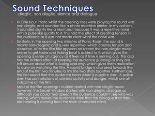 Sound Techniquesdiegtic, non diegtic, silence and dialogue  In One Hour Photo whilst the opening titles were playing the sound was non diegtic and sounded like a photo machine printer. In my opinion, it sounded slightly like a heat beat because it was a repetitive noise with a pulse like quality to it. This had the effect of creating tension in the audience as it was not made clear what the noise was. Similarly, in the opening two minutes of Panic Room the sound is mainly non-diegetic and is very repetitive, which creates tension and suspense. After the film title appears on screen the non-diegtic music seems to get faster and ticking beat is added to it, which gives the opening a sense of urgency as it feels as if time is running out.  This also has the added effect of keeping the audience guessing as they are left unsure about what is ticking and why, which gives them motivation to carry on watching the film. A sound bridge is also used towards the end of the first two minutes to link the two shots together. Furthermore, the first sound that the audience hears when is a police siren. A police siren has connotations of criminal activity and danger, which are all indicative of the film. Most of the film openings I studied started with non diegtic music however, the Secret Window started with non diegtic dialogue as although you could hear speech the audience couldn’t see who was talking, which makes the audience think that the dialogue that they are hearing is coming from the main characters mind. 