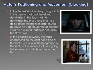 Actor’s Positioning and Movement (blocking)In the Secret Window the protagonist is in the centre shot and therefore, dominates it. The fact that he dominates the shot shows that he is going to be the main character. Also because he is at the centre of the shot it will be assumed that he is central to the film’s plot.In the opening of Misery the main character is on the right hand side of the shot. He is also in the foreground of the shot, which implies that he is going to be an important character in the film.