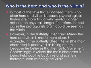Who is the hero and who is the villain?In most of the films that I analysed there is no clear hero and villain because psychological thrillers are more to do with mental danger rather than physical danger. Therefore, in most cases the protagonists brain could be seen as the villain.However, in The Butterfly Effect and Misery the hero and villain is made more clear. For example, in The Butterfly Effect, Kevin (the main character) is portrayed as being a hero because he believes that he has to ‘save her’. Contrastingly, in Misery the main character is being held captive by Annie and so she is therefore seen as being the villain. 