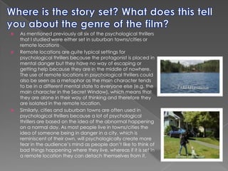 Where is the story set? What does this tell you about the genre of the film?As mentioned previously all six of the psychological thrillers that I studied were either set in suburban towns/cities or remote locationsRemote locations are quite typical settings for psychological thrillers because the protagonist is placed in mental danger but they have no way of escaping or getting help because they are in the middle of nowhere. The use of remote locations in psychological thrillers could also be seen as a metaphor as the main character tends to be in a different mental state to everyone else (e.g. the main character in the Secret Window), which means that they are alone in their way of thinking and therefore they are isolated in the remote location.Similarly, cities and suburban towns are often used in psychological thrillers because a lot of psychological thrillers are based on the idea of the abnormal happening on a normal day. As most people live in towns/cities the idea of someone being in danger in a city, which is reminiscent of their own, will psychologically create more fear in the audience’s mind as people don’t like to think of bad things happening where they live, whereas if it is set in a remote location they can detach themselves from it. 