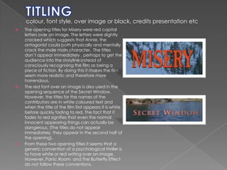 TITLING colour, font style, over image or black, credits presentation etcThe opening titles for Misery were red capital letters over an image. The letters were slightly cracked which suggests that Annie, the antagonist could both physically and mentally crack the male main character.  The titles don’t appear immediately , perhaps to get the audience into the storyline instead of consciously recognising the film as being a piece of fiction. By doing this it makes the film seem more realistic and therefore more horrendous. The red font over an image is also used in the opening sequence of the Secret Window. However, the titles for the names of the contributors are in white coloured text and when the title of the film first appears it is white before quickly fading to red. The fact that it fades to red signifies that even the normal innocent appearing things can actually be dangerous. (The titles do not appear immediately, they appear in the second half of the opening). From these two opening titles it seems that a generic convention of a psychological thriller is to have white or red writing over an image. However, Panic Room  and The Butterfly Effect do not follow these conventions. 
