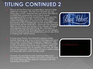 TITLING CONTINUED 2Out of all the films that I studied Blue Velvet’s titles were the strangest. The first two minutes do not show any action. Instead they just show the titles in a white font appearing over a blue velvet background that sways mysteriously. In a way the titles link back to the film, however unlike all the others the titles are not played over an image, because of this it challenges all the similarities that I found with all the other films. Although the opening titles do not show any action they create an eerie atmosphere that the rest of the film will follow. It does this specifically through the use of non-diegtic sound and because the audience cannot see what is making the velvet move. In One Hour Photo, the titles first appear white before flashing red, over a black background, and are made to look like photograph negatives.  This makes the opening titles of One Hour Photo similar to Secret Window because they appear white at first before turning red. In addition, not only do they follow the generic convention of red or white writing but they also link in with the film itself.  Overall, I found that for the opening titles most psychological thrillers either use red or white font. If not their opening titles directly correlate with the meaning of the films. 