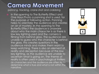Camera Movementpanning, tracking, crane shot and crabbingIn the opening to The Butterfly Effect and One Hour Photo a panning shot is used, for the purpose of following action. Panning helps to orientate the audience and creates an air of mystery. In the opening to The Butterfly Effect the audience is unaware about who the main character is as there is low key lighting used and the camera is filming from behind glass. The audience are unable to guess who the character is behind the glass, this creates questions in the audience minds and makes them want to keep watching. There is also an element of reality and deception because of the low key lighting, as the audience are unable to ascertain what is going on. The theme of reality is often used in psychological thrillers as characters and the audience are often try to determine what is true and what is not within the narrative.
