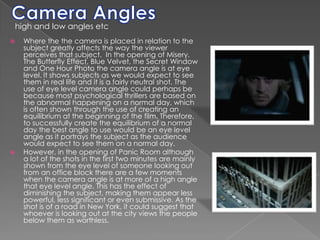 Camera Angleshigh and low angles etcWhere the the camera is placed in relation to the subject greatly affects the way the viewer perceives that subject.  In the opening of Misery, The Butterfly Effect, Blue Velvet, the Secret Window and One Hour Photo the camera angle is at eye level. It shows subjects as we would expect to see them in real life and it is a fairly neutral shot. The use of eye level camera angle could perhaps be because most psychological thrillers are based on the abnormal happening on a normal day, which is often shown through the use of creating an equilibrium at the beginning of the film. Therefore, to successfully create the equilibrium of a normal day the best angle to use would be an eye level angle as it portrays the subject as the audience would expect to see them on a normal day. However, in the opening of Panic Room although a lot of the shots in the first two minutes are mainly shown from the eye level of someone looking out from an office block there are a few moments when the camera angle is at more of a high angle that eye level angle. This has the effect of diminishing the subject, making them appear less powerful, less significant or even submissive. As the shot is of a road in New York, it could suggest that whoever is looking out at the city views the people below them as worthless. 