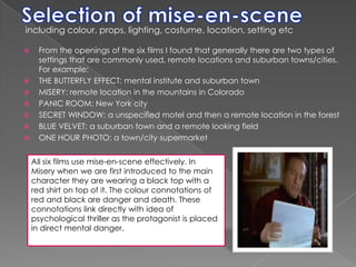 Selection of mise-en-sceneincluding colour, props, lighting, costume, location, setting etc From the openings of the six films I found that generally there are two types of settings that are commonly used, remote locations and suburban towns/cities. For example:THE BUTTERFLY EFFECT: mental institute and suburban townMISERY: remote location in the mountains in ColoradoPANIC ROOM: New York citySECRET WINDOW: a unspecified motel and then a remote location in the forestBLUE VELVET: a suburban town and a remote looking fieldONE HOUR PHOTO: a town/city supermarketAll six films use mise-en-scene effectively. In Misery when we are first introduced to the main character they are wearing a black top with a red shirt on top of it. The colour connotations of red and black are danger and death. These connotations link directly with idea of psychological thriller as the protagonist is placed in direct mental danger.