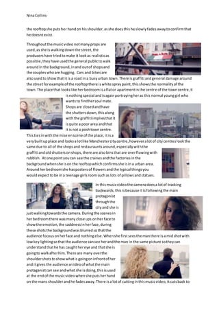 Nina Collins 
the rooftop she puts her hand on his shoulder, as she does this he slowly fades away to confirm that 
he doesnt exist. 
Throughout the music video not many props are 
used, as she is walking down the street, the 
producers have tried to make it look as realistic as 
possible, they have used the general public to walk 
around in the background, in and out of shops and 
the couples who are hugging. Cars and bikes are 
also used to show that it is a road in a busy urban town. There is graffiti and general damage around 
the street for example of the rooftop there is white spray paint, this shows the normality of the 
town. The place that looks like her bedroom is a flat or apartment in the centre of the town centre, it 
is nothing special and is again portraying her as this normal young girl who 
wants to find her soul mate. 
Shops are closed and have 
the shutters down, this along 
with the graffiti implies that it 
is quite a poor area and that 
it is not a posh town centre. 
This ties in with the mise en scene of the place, it is a 
very built up place and looks a lot like Manchester city centre, however a lot of city centres look the 
same due to all of the shops and restauraunts around, especially with the 
graffiti and old shutters on shops, there are also bins that are over flowing with 
rubbish. At one point you can see the craines and the factories in the 
background when she is on the rooftop which confirms she is in a urban area. 
Around her bedroom she has posters of flowers and the typical things you 
would expect to be in a teenage girls room such as lots of pillows and statues. 
In this music video the camera does a lot of tracking 
backwards, this is because it is following the main 
protagonist 
through the 
city and she is 
just walking towards the camera. During the scenes in 
her bedroom there was many close ups on her face to 
show the emotion, the saddness in her face, during 
these shots the background was blurred so that the 
audience focous on her face and nothing else. When she first sees the man there is a mid shot with 
low key lighting so that the audience can see her and the man in the same picture so they can 
understand that he has caught her eye and that she is 
going to walk after him. There are many over the 
shoulder shots to show what is going on infront of her 
and it gives the audience an ideo of what the main 
protaganist can see and what she is doing, this is used 
at the end of the music video when she puts her hand 
on the mans shoulder and he fades away. There is a lot of cutting in this music video, it cuts back to 
 