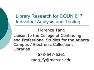 Library Research for COUN 617
Individual Analysis and Testing
Florence Tang
Liaison to the College of Continuing
and Professional Studies for the Atlanta
Campus / Electronic Collections
Librarian
678-547-6261
tang_fy@mercer.edu
 