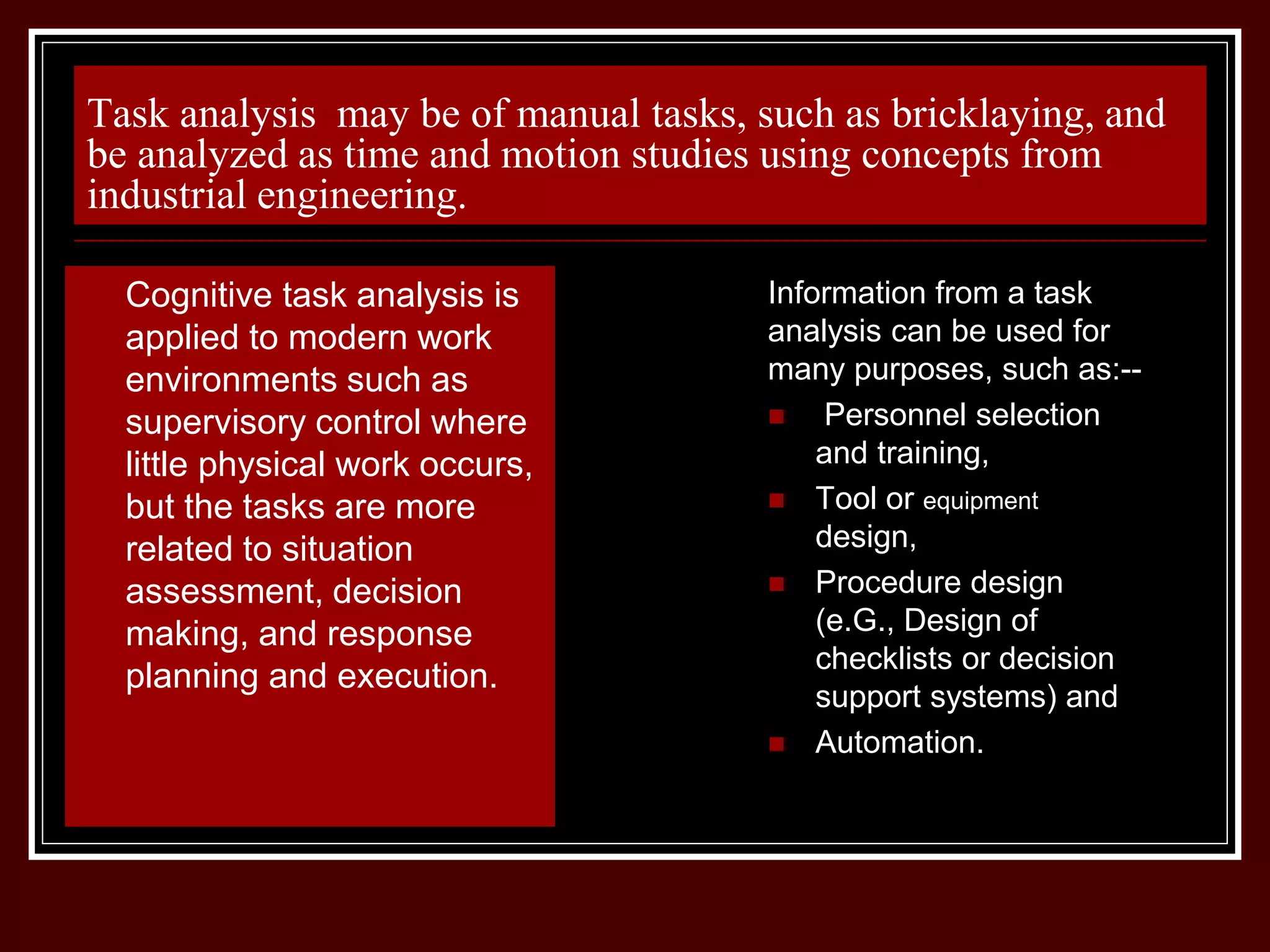 Task analysis may be of manual tasks, such as bricklaying, and
be analyzed as time and motion studies using concepts from
industrial engineering.
Information from a task
analysis can be used for
many purposes, such as:--
 Personnel selection
and training,
 Tool or equipment
design,
 Procedure design
(e.G., Design of
checklists or decision
support systems) and
 Automation.
 Cognitive task analysis is
applied to modern work
environments such as
supervisory control where
little physical work occurs,
but the tasks are more
related to situation
assessment, decision
making, and response
planning and execution.
 