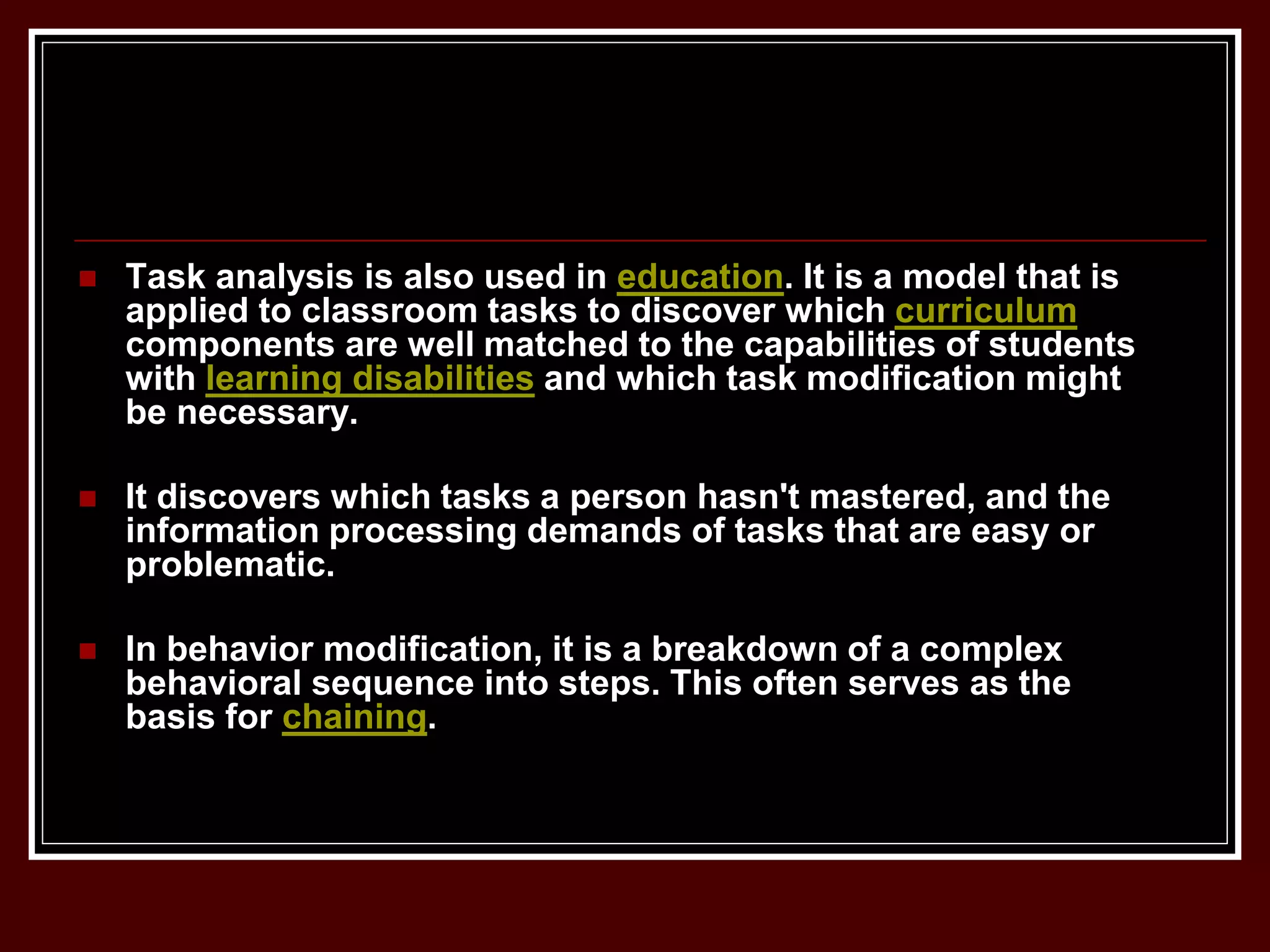  Task analysis is also used in education. It is a model that is
applied to classroom tasks to discover which curriculum
components are well matched to the capabilities of students
with learning disabilities and which task modification might
be necessary.
 It discovers which tasks a person hasn't mastered, and the
information processing demands of tasks that are easy or
problematic.
 In behavior modification, it is a breakdown of a complex
behavioral sequence into steps. This often serves as the
basis for chaining.
 