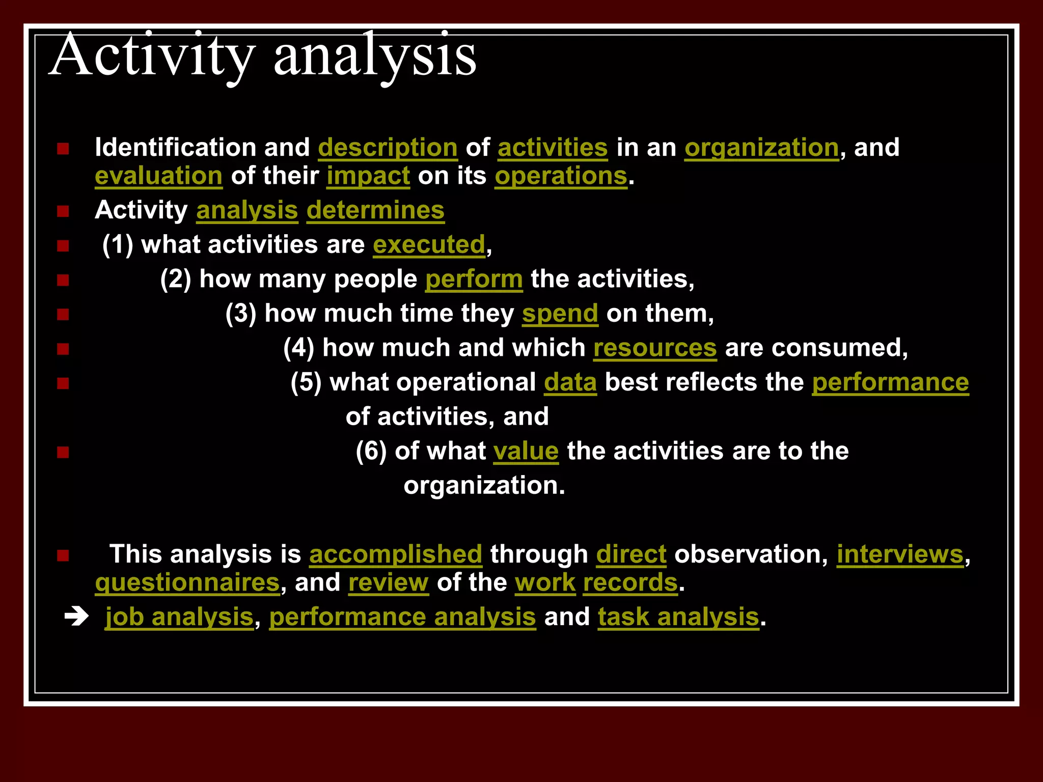 Activity analysis
 Identification and description of activities in an organization, and
evaluation of their impact on its operations.
 Activity analysis determines
 (1) what activities are executed,
 (2) how many people perform the activities,
 (3) how much time they spend on them,
 (4) how much and which resources are consumed,
 (5) what operational data best reflects the performance
of activities, and
 (6) of what value the activities are to the
organization.
 This analysis is accomplished through direct observation, interviews,
questionnaires, and review of the work records.
 job analysis, performance analysis and task analysis.
 