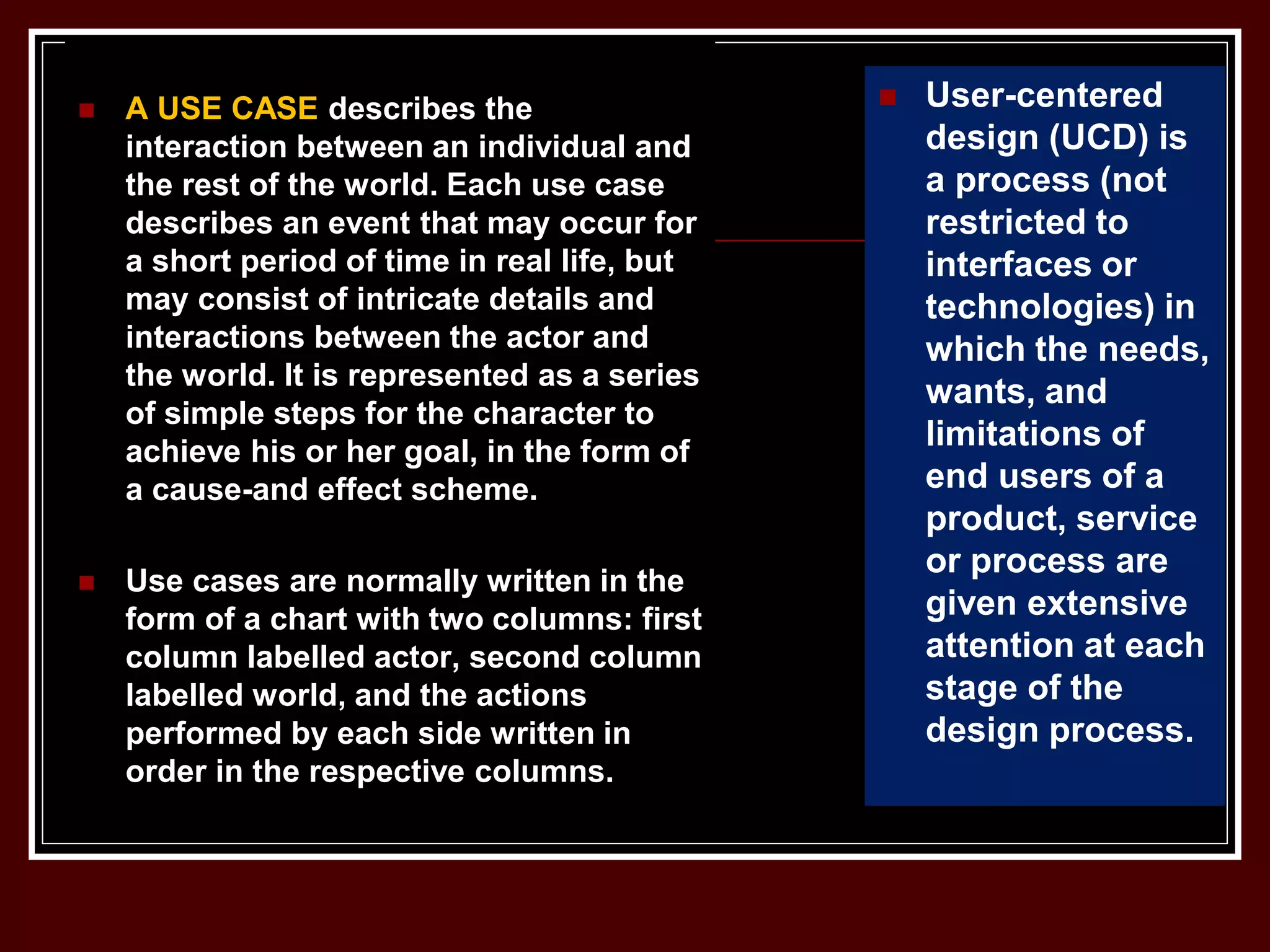  A USE CASE describes the
interaction between an individual and
the rest of the world. Each use case
describes an event that may occur for
a short period of time in real life, but
may consist of intricate details and
interactions between the actor and
the world. It is represented as a series
of simple steps for the character to
achieve his or her goal, in the form of
a cause-and effect scheme.
 Use cases are normally written in the
form of a chart with two columns: first
column labelled actor, second column
labelled world, and the actions
performed by each side written in
order in the respective columns.
 User-centered
design (UCD) is
a process (not
restricted to
interfaces or
technologies) in
which the needs,
wants, and
limitations of
end users of a
product, service
or process are
given extensive
attention at each
stage of the
design process.
 