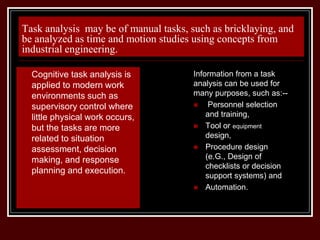 Task analysis may be of manual tasks, such as bricklaying, and
be analyzed as time and motion studies using concepts from
industrial engineering.
Information from a task
analysis can be used for
many purposes, such as:--
 Personnel selection
and training,
 Tool or equipment
design,
 Procedure design
(e.G., Design of
checklists or decision
support systems) and
 Automation.
 Cognitive task analysis is
applied to modern work
environments such as
supervisory control where
little physical work occurs,
but the tasks are more
related to situation
assessment, decision
making, and response
planning and execution.
 