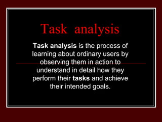 Task analysis
Task analysis is the process of
learning about ordinary users by
observing them in action to
understand in detail how they
perform their tasks and achieve
their intended goals.
 