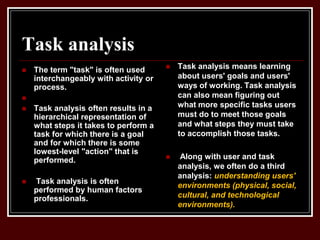 Task analysis
 The term "task" is often used
interchangeably with activity or
process.

 Task analysis often results in a
hierarchical representation of
what steps it takes to perform a
task for which there is a goal
and for which there is some
lowest-level "action" that is
performed.
 Task analysis is often
performed by human factors
professionals.
 Task analysis means learning
about users' goals and users'
ways of working. Task analysis
can also mean figuring out
what more specific tasks users
must do to meet those goals
and what steps they must take
to accomplish those tasks.
 Along with user and task
analysis, we often do a third
analysis: understanding users'
environments (physical, social,
cultural, and technological
environments).
 