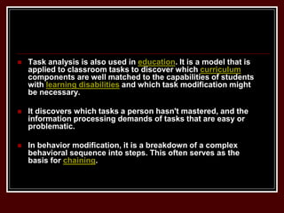  Task analysis is also used in education. It is a model that is
applied to classroom tasks to discover which curriculum
components are well matched to the capabilities of students
with learning disabilities and which task modification might
be necessary.
 It discovers which tasks a person hasn't mastered, and the
information processing demands of tasks that are easy or
problematic.
 In behavior modification, it is a breakdown of a complex
behavioral sequence into steps. This often serves as the
basis for chaining.
 