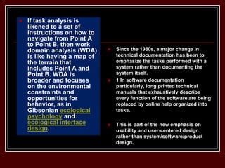  If task analysis is
likened to a set of
instructions on how to
navigate from Point A
to Point B, then work
domain analysis (WDA)
is like having a map of
the terrain that
includes Point A and
Point B. WDA is
broader and focuses
on the environmental
constraints and
opportunities for
behavior, as in
Gibsonian ecological
psychology and
ecological interface
design.
 Since the 1980s, a major change in
technical documentation has been to
emphasize the tasks performed with a
system rather than documenting the
system itself.
 1 In software documentation
particularly, long printed technical
manuals that exhaustively describe
every function of the software are being
replaced by online help organized into
tasks.
 This is part of the new emphasis on
usability and user-centered design
rather than system/software/product
design.
 