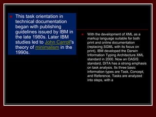  This task orientation in
technical documentation
began with publishing
guidelines issued by IBM in
the late 1980s. Later IBM
studies led to John Carroll's
theory of minimalism in the
1990s.
 With the development of XML as a
markup language suitable for both
print and online documentation
(replacing SGML with its focus on
print), IBM developed the Darwin
Information Typing Architecture XML
standard in 2000. Now an OASIS
standard, DITA has a strong emphasis
on task analysis. Its three basic
information types are Task, Concept,
and Reference. Tasks are analyzed
into steps, with a
 