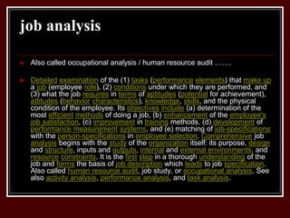 job analysis
 Also called occupational analysis / human resource audit …….
 Detailed examination of the (1) tasks (performance elements) that make up
a job (employee role), (2) conditions under which they are performed, and
(3) what the job requires in terms of aptitudes (potential for achievement),
attitudes (behavior characteristics), knowledge, skills, and the physical
condition of the employee. Its objectives include (a) determination of the
most efficient methods of doing a job, (b) enhancement of the employee's
job satisfaction, (c) improvement in training methods, (d) development of
performance measurement systems, and (e) matching of job-specifications
with the person-specifications in employee selection. Comprehensive job
analysis begins with the study of the organization itself: its purpose, design
and structure, inputs and outputs, internal and external environments, and
resource constraints. It is the first step in a thorough understanding of the
job and forms the basis of job description which leads to job specification.
Also called human resource audit, job study, or occupational analysis. See
also activity analysis, performance analysis, and task analysis.
 