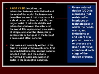  A USE CASE describes the
interaction between an individual and
the rest of the world. Each use case
describes an event that may occur for
a short period of time in real life, but
may consist of intricate details and
interactions between the actor and
the world. It is represented as a series
of simple steps for the character to
achieve his or her goal, in the form of
a cause-and effect scheme.
 Use cases are normally written in the
form of a chart with two columns: first
column labelled actor, second column
labelled world, and the actions
performed by each side written in
order in the respective columns.
 User-centered
design (UCD) is
a process (not
restricted to
interfaces or
technologies) in
which the needs,
wants, and
limitations of
end users of a
product, service
or process are
given extensive
attention at each
stage of the
design process.
 