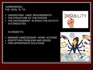 SUMMARIZING :
THE GOAL IS TO ,
 UNDERSTAND USER REQUIREMENTS
 THE STRUCTURE OF THE SYSTEM
 THE ENVIRONMENT IN WHICH THE ACTIVITY
IS CONDUCTED
IN ORDER TO
 MINIMIZE UNNECESSARY WORK ,ACTIONS
 IDENTIFYING PROBLEMS AND ISSUES
 FIND APPROPRIATE SOLUTIONS
 