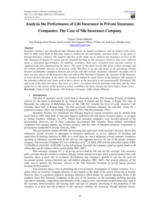 European Journal of Business and Management www.iiste.org
ISSN 2222-1905 (Paper) ISSN 2222-2839 (Online)
Vol.6, No.31, 2014
42
Analysis the Performance of Life Insurance in Private Insurance
Companies: The Case of Nile Insurance Company
Urgessa Tilahun Bekabil
East Wollega Zone Finance and Economic Development Office, P.O.Box 80, Nekemte, Ethiopia email
turgessa@ymail.com
Abstract
Insurance business was introduced into Ethiopia based on mutual assistances and its modern form traces
back to 1905, when bank of Abyssinia began to underwrite fire and marine insurance policy, as an agent to
foreign insurance company. The general objective of the study was to analysis the insurance services in the
Nile Insurance Company by giving special attention focusing on life insurance. Primary data were collected
using a structured questionnaire. In addition, secondary data were extracted from relevant sources to
supplement the data obtained from the survey. The result of this study reveals that gross written premium and
net written premium showed on increasing trend. But there is an ups and down of the percentage change
because of unhealthy completion between non private and other private insurance companies. Secondly even if
there are new classes of life insurance that was sold in Nile Insurance Company, the structure of life insurance
in terms of diversification of the source of revenues is limited to small classes of the business. The amount of
the premium collected and claims paid in these classes of the insurance is not proportionally distributed. The
end result of the data also shows that there is a direct correlation between premium collections and the claim
payments i.e. the classes of life insurance which contributes the large amount also incur higher claims (cost).
Key words: Analysis, Life Insurance, Nile Insurance Company, Addis Ababa, Ethiopia
1. Introduction
The idea of insurance can be traced back to thousands of years. The insurance Principe of building
reserves for the future is illustrated by the biblical story of Joseph and the famine in Egypt. The code of
Hamurabi, the collection of Babylonian laws of the 1700 B.C included the form of credit insurance. Life
insurance dates back to Raman times. The first successful insurance company, the amicable society for a
perpetual assurance office was founded in England in 1705-1706 (Encyclopedia, 1992).
Insurance business was introduced into Ethiopia based on mutual assistances and its modern form
traces back to 1905, when bank of Abyssinia began to underwrite fire and marine insurance policy, as an agent
to foreign insurance company. In 1972, fifteen local insurance companies were licensed pursuant to the
proclamation. However, two of these companies discontinued their business. These thirteen nationalized
companies were merged together and became company with the name of Ethiopian Insurance Corporation as
proclamation number68/75 (Feseha Afework, 1986).
The proclamation number 86/1994, the licensing and supervision of the insurance business, allows only
indigenous, private investors to participate in insurance operations, as gi ve n authority of licensing and
supervision of insurance business to NBE. As a result there are many indigenous private insurance companies
operating in Ethiopian currently both in life and non life insurance services. As one of the private insurance
company, Nile Insurance Company S.C was established on 11
th
of April 1995 with the subscribed capital of Birr
12,050,000 of which Birr 10,050,000 was the full paid-up. Currently the company’s paid-up capital stands at 40
million Birr and the balance will be settled shortly (NIC, 2007).
Nile insurance company S.C is on giving services both by life and non life coverage. Life insurance
policy provides that the insurance company will pay certain amount of money when a person insured dies. Life
insurance plays a great role in economic development and company’s growth. It can also be used for
investment income, saving retirement age and children education (NIC, 2007). The general objective of the
study was to analysis the insurance services in the Nile Insurance Company by giving special attention
focusing on lifeinsurance.
Life insurance plays a key in promoting the socio-economic development of modern economy. It is a
policy where an insurance company promises to pay benefit on the death of the person whose life is insured.
However, there is a problems related to insurance industries, which hinders its smooth operation. Some of the
problems faced Nile Insurance Companies in the case of life insurance are the alarmingly declining premium
rates due to unhealthy competition, most branches of the company were concentrated around urban areas, lack of
life insurance professionalism and training staffs and lack of adequate advertising to the promotion of life
insurance. It is clear that the problems of life insurance industry are increasing through different factors.
 
