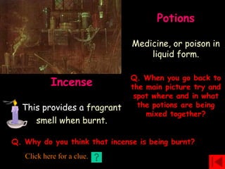 Potions
Medicine, or poison in
liquid form.
Incense
This provides a fragrant
smell when burnt.
Q. When you go back to
the main picture try and
spot where and in what
the potions are being
mixed together?
Q. Why do you think that incense is being burnt?
Click here for a clue.
 