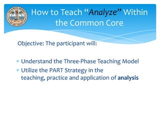 How to Teach “Analyze” Within
the Common Core
Objective: The participant will:
Understand the Three-Phase Teaching Model
Utilize the PART Strategy in the
teaching, practice and application of analysis

 