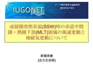 データ解析講習会@極地研
                 2012年8月10日




成層圏突然昇温(SSW)時の赤道中間
圏・熱圏下部(MLT)領域の風速変動と
    地磁気変動について


        新堀淳樹
       (京大生存研)
 