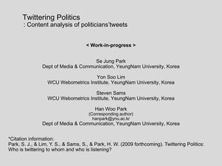        Twittering Politics           : Content analysis of politicians’tweets &lt; Work-in-progress &gt; Se Jung Park Dept of Media & Communication, YeungNam University, Korea Yon Soo Lim WCU Webometrics Institute, YeungNam University, Korea Steven Sams WCU Webometrics Institute, YeungNam University, Korea Han Woo Park  (Corresponding author) hanpark@ynu.ac.kr  Dept of Media & Communication, YeungNam University, Korea *Citation information:  Park, S. J., & Lim, Y. S., & Sams, S., & Park, H. W. (2009 forthcoming). Twittering Politics:  Who is twittering to whom and who is listening?  