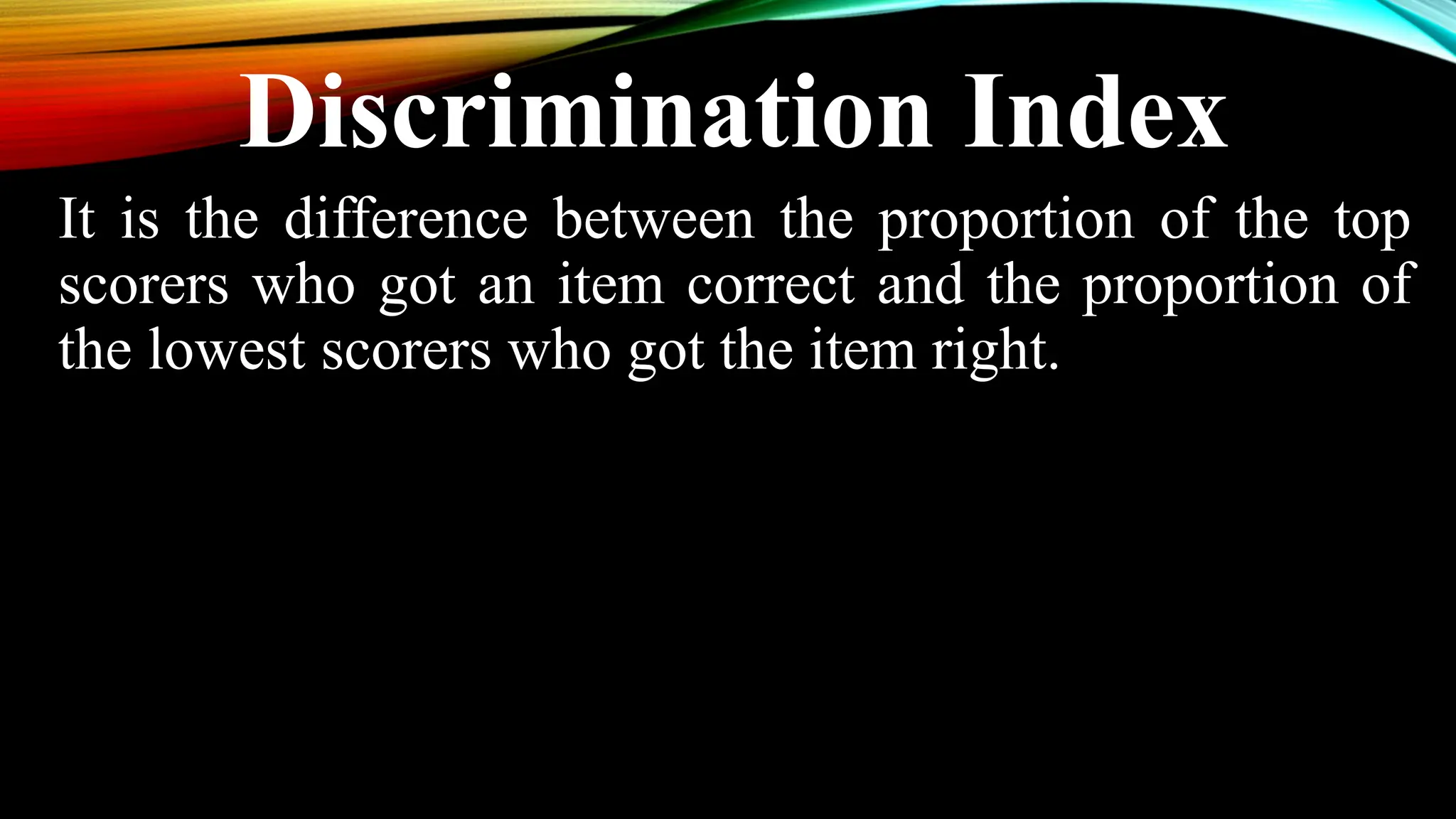 Discrimination Index
It is the difference between the proportion of the top
scorers who got an item correct and the proportion of
the lowest scorers who got the item right.
 