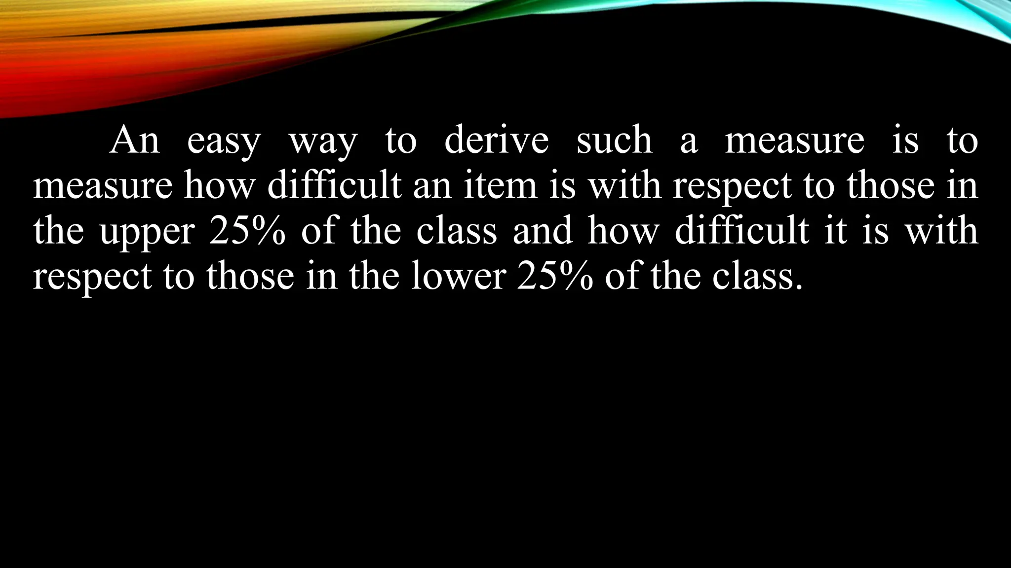 An easy way to derive such a measure is to
measure how difficult an item is with respect to those in
the upper 25% of the class and how difficult it is with
respect to those in the lower 25% of the class.
 