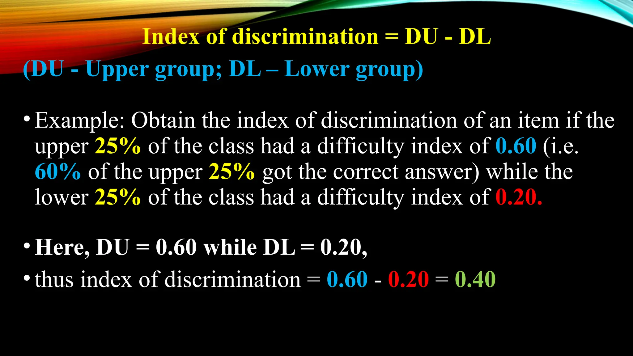 Index of discrimination = DU - DL
(DU - Upper group; DL – Lower group)
•Example: Obtain the index of discrimination of an item if the
upper 25% of the class had a difficulty index of 0.60 (i.e.
60% of the upper 25% got the correct answer) while the
lower 25% of the class had a difficulty index of 0.20.
•Here, DU = 0.60 while DL = 0.20,
•thus index of discrimination = 0.60 - 0.20 = 0.40
 