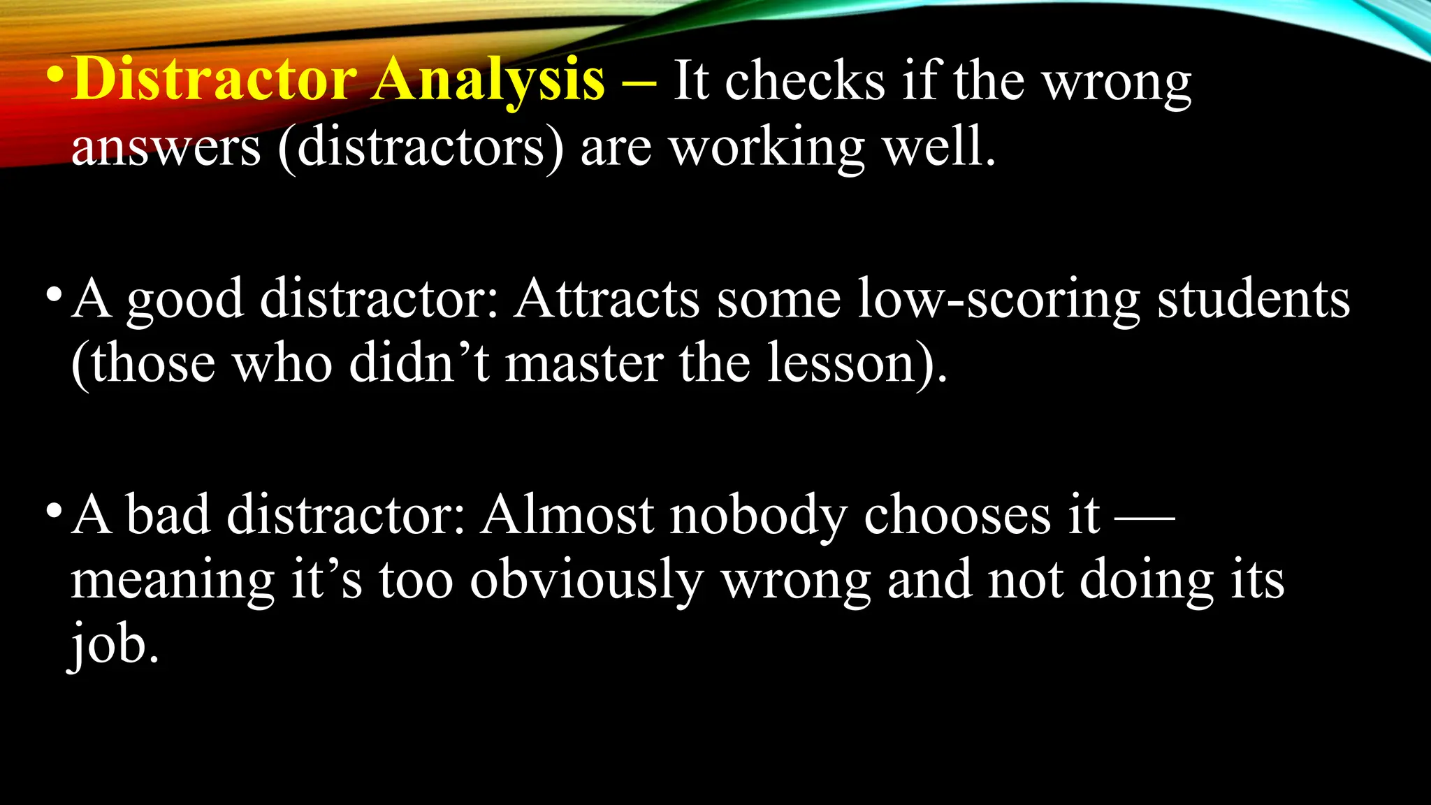 •Distractor Analysis – It checks if the wrong
answers (distractors) are working well.
•A good distractor: Attracts some low-scoring students
(those who didn’t master the lesson).
•A bad distractor: Almost nobody chooses it —
meaning it’s too obviously wrong and not doing its
job.
 