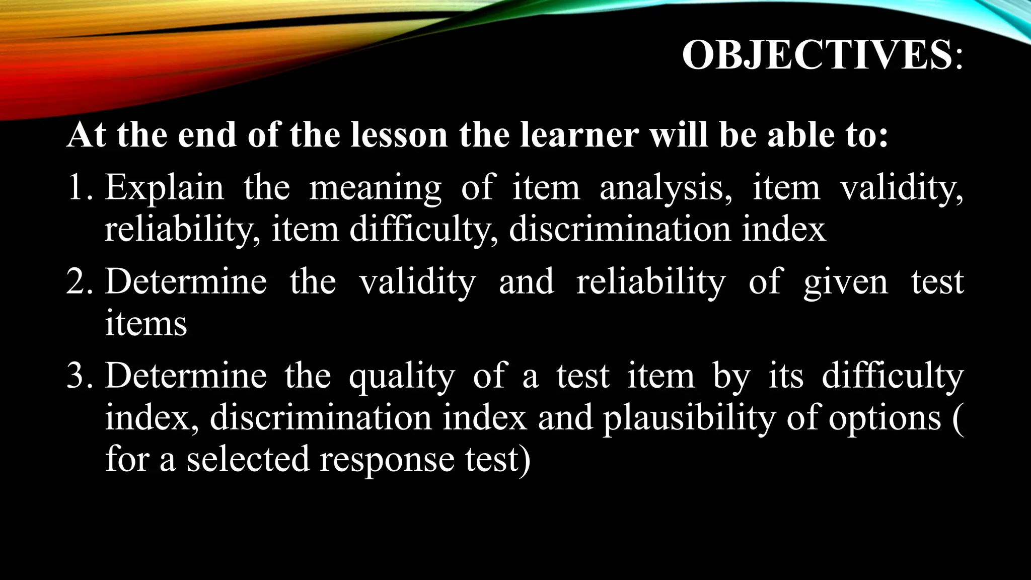 OBJECTIVES:
At the end of the lesson the learner will be able to:
1. Explain the meaning of item analysis, item validity,
reliability, item difficulty, discrimination index
2. Determine the validity and reliability of given test
items
3. Determine the quality of a test item by its difficulty
index, discrimination index and plausibility of options (
for a selected response test)
 