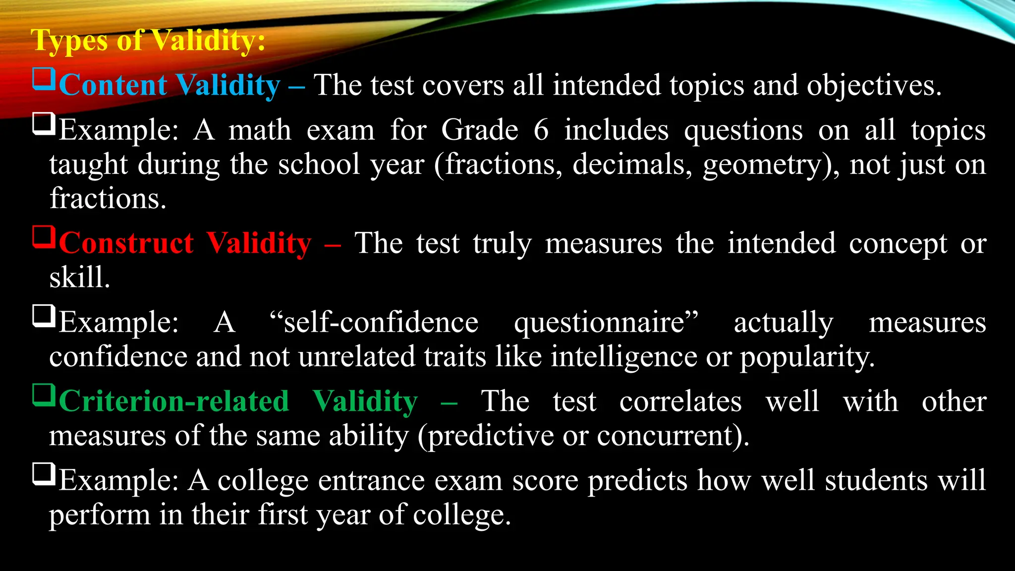 Types of Validity:
Content Validity – The test covers all intended topics and objectives.
Example: A math exam for Grade 6 includes questions on all topics
taught during the school year (fractions, decimals, geometry), not just on
fractions.
Construct Validity – The test truly measures the intended concept or
skill.
Example: A “self-confidence questionnaire” actually measures
confidence and not unrelated traits like intelligence or popularity.
Criterion-related Validity – The test correlates well with other
measures of the same ability (predictive or concurrent).
Example: A college entrance exam score predicts how well students will
perform in their first year of college.
 