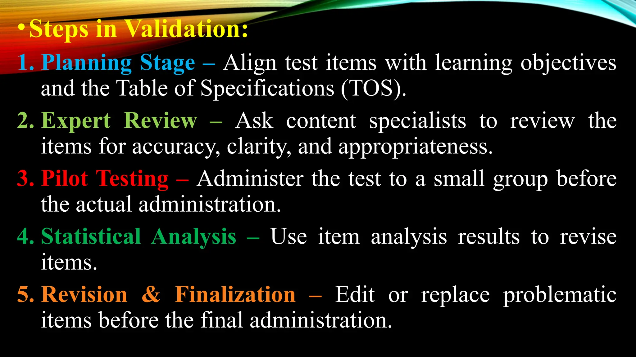 •Steps in Validation:
1. Planning Stage – Align test items with learning objectives
and the Table of Specifications (TOS).
2. Expert Review – Ask content specialists to review the
items for accuracy, clarity, and appropriateness.
3. Pilot Testing – Administer the test to a small group before
the actual administration.
4. Statistical Analysis – Use item analysis results to revise
items.
5. Revision & Finalization – Edit or replace problematic
items before the final administration.
 