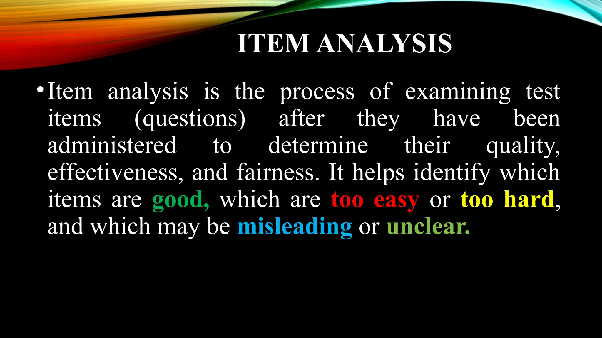 ITEM ANALYSIS
•Item analysis is the process of examining test
items (questions) after they have been
administered to determine their quality,
effectiveness, and fairness. It helps identify which
items are good, which are too easy or too hard,
and which may be misleading or unclear.
 