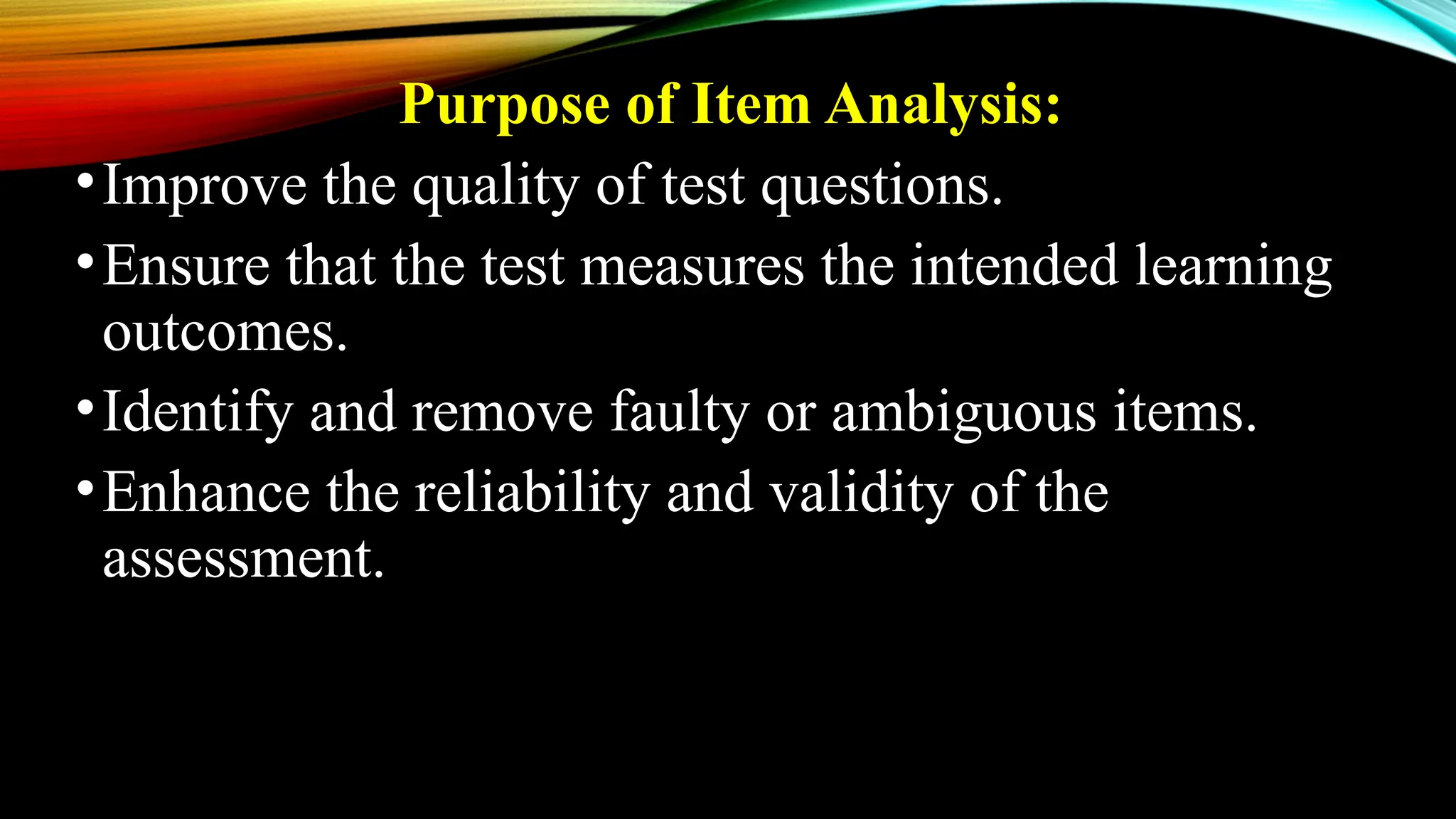 Purpose of Item Analysis:
•Improve the quality of test questions.
•Ensure that the test measures the intended learning
outcomes.
•Identify and remove faulty or ambiguous items.
•Enhance the reliability and validity of the
assessment.
 