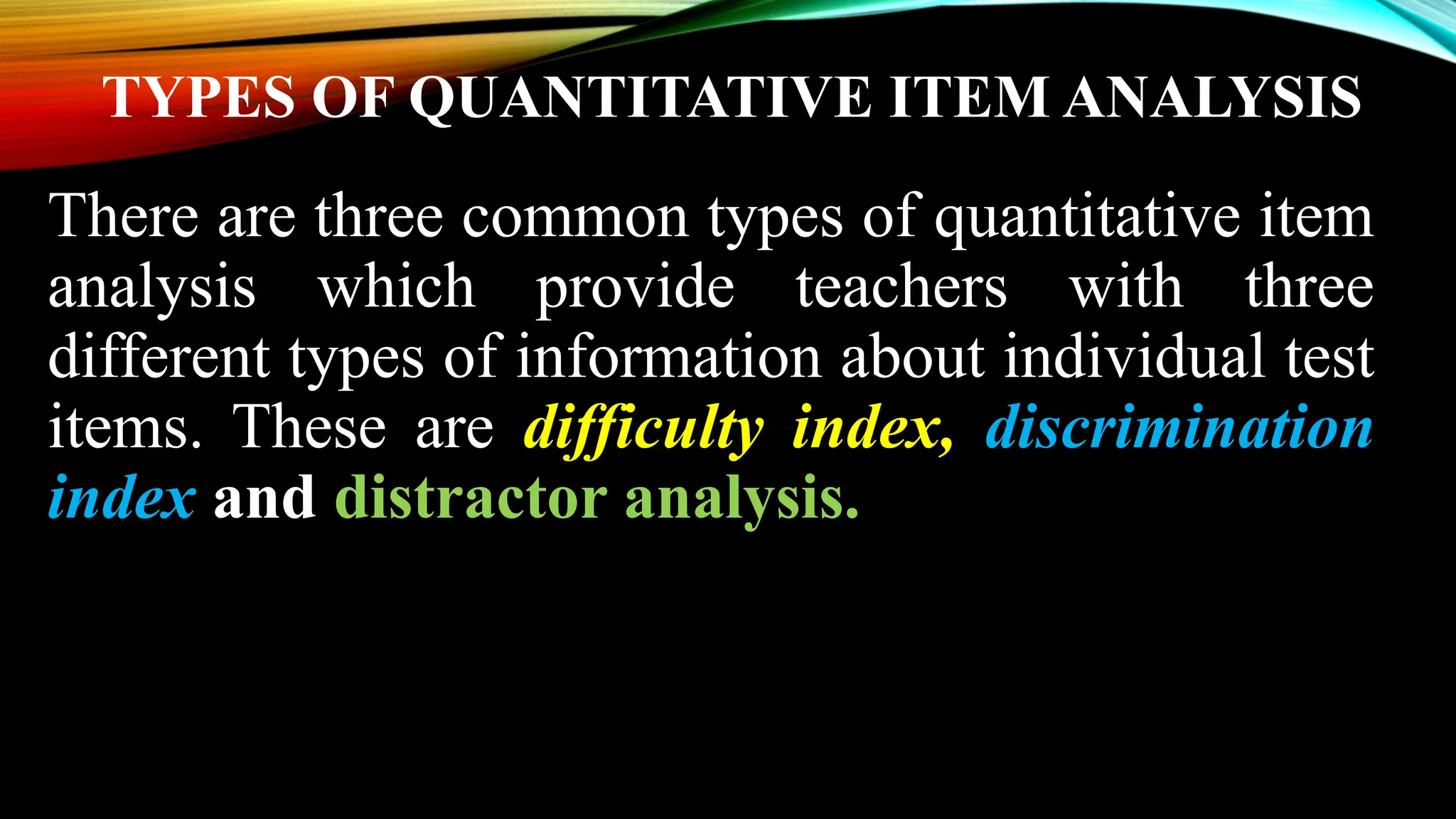 TYPES OF QUANTITATIVE ITEM ANALYSIS
There are three common types of quantitative item
analysis which provide teachers with three
different types of information about individual test
items. These are difficulty index, discrimination
index and distractor analysis.
 
