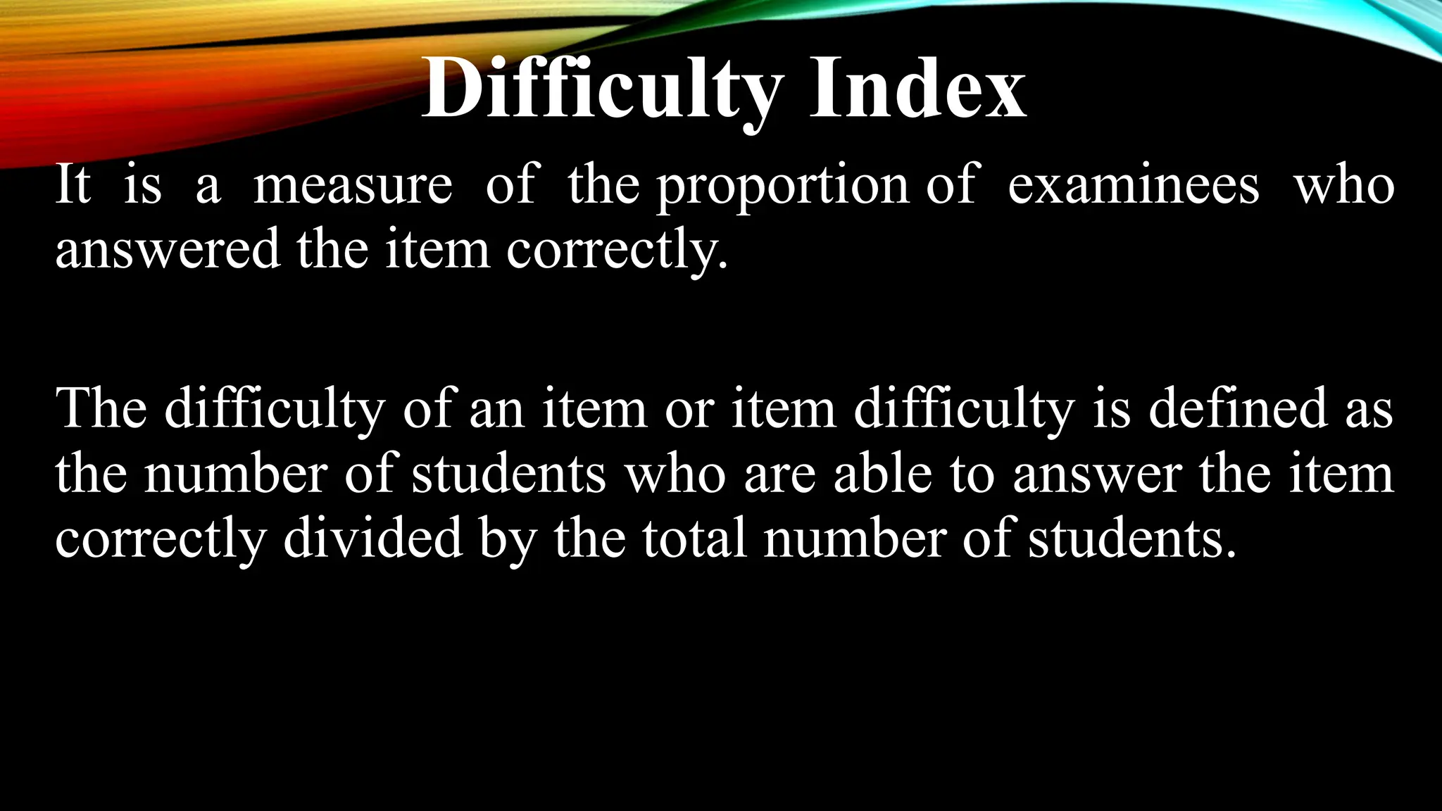 Difficulty Index
It is a measure of the proportion of examinees who
answered the item correctly.
The difficulty of an item or item difficulty is defined as
the number of students who are able to answer the item
correctly divided by the total number of students.
 