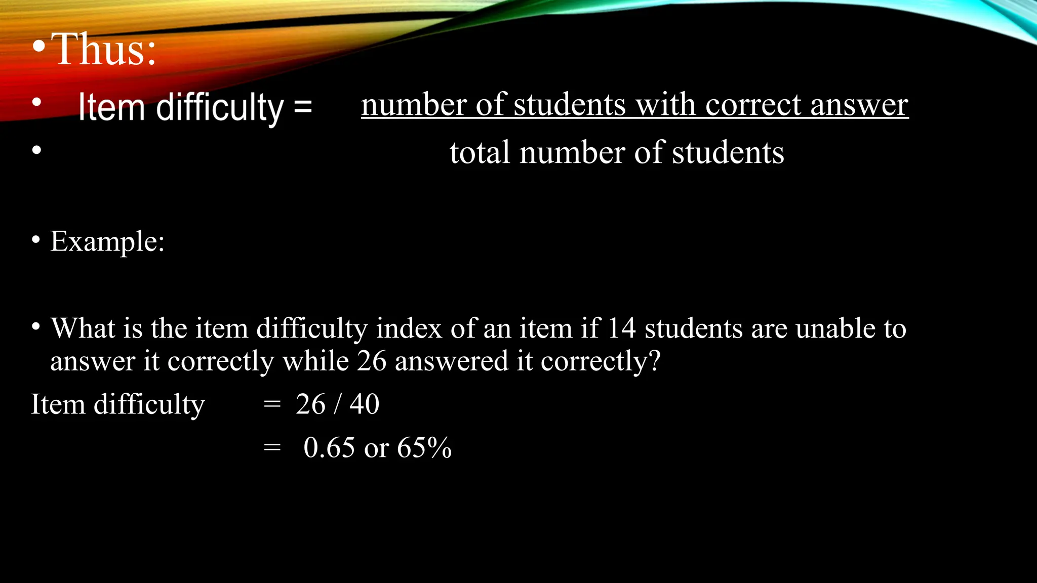 •Thus:
• number of students with correct answer
• total number of students
• Example:
• What is the item difficulty index of an item if 14 students are unable to
answer it correctly while 26 answered it correctly?
Item difficulty = 26 / 40
= 0.65 or 65%
 