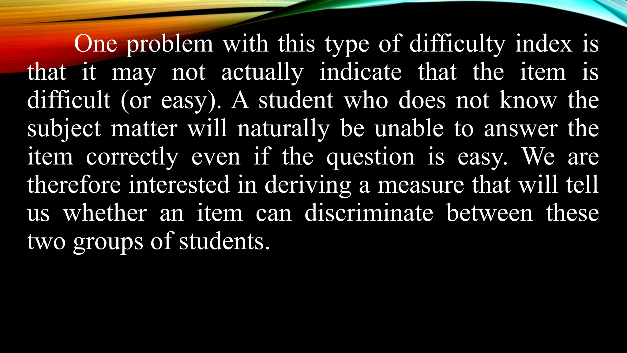 One problem with this type of difficulty index is
that it may not actually indicate that the item is
difficult (or easy). A student who does not know the
subject matter will naturally be unable to answer the
item correctly even if the question is easy. We are
therefore interested in deriving a measure that will tell
us whether an item can discriminate between these
two groups of students.
 
