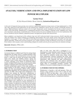IJRET: International Journal of Research in Engineering and Technology ISSN: 2319-1163
__________________________________________________________________________________________
Volume: 02 Issue: 03 | Mar-2013, Available @ http://www.ijret.org 220
ANALYSIS, VERIFICATION AND FPGA IMPLEMENTATION OF LOW
POWER MULTIPLIER
Garima Tiwari
M. Tech. Research Scholar, Mewar University, Garimatiwari86@gmail.com
Abstract
As the scale of integration keeps growing, more and more sophisticated signal processing systems are being implemented on a VLSI
chip. These signal processing applications not only demand great computation capacity but also consume considerable amounts of
energy. While performance and area remain to be two major design goals, power consumption has become a critical concern in
today’s VLSI system design. Multiplication is a fundamental operation in most arithmetic computing systems. Multipliers have large
area, long latency and consume considerable power. Previous work on low-power multipliers focuses on low-level optimizations and
has not considered well the arithmetic computation features and application-specific data characteristics.
Binary multiplier is an integral part of the arithmetic logic unit (ALU) subsystem found in many processors. Booth's algorithm and
others like Wallace-Tree suggest techniques for multiplying signed numbers that works equally well for both negative and positive
multipliers. In this paper, we have used VHDL for describing and verifying a hardware design based on Booth's and some other
efficient algorithms. Timing and correctness properties were verified. Instead of writing Test-Benches & Test-Cases we used Wave-
Form Analyzer which can give a better understanding of Signals & variables and also proved a good choice for simulation of design.
Keywords: Multiplier, FPGA, ALU
------------------------------------------------------------------***----------------------------------------------------------------
1. INTRODUCTION
Low-power design is a different goal from low-energy design
although they are related. Power is a problem primarily when
cooling is a concern. The maximum power at any time, peak
power, is often used for power and ground wiring design,
signal noise margin and reliability analysis. Energy per
operation or task is a better metric of the energy efficiency of
a system, especially in the domain of maximizing battery
lifetime. In digital CMOS design, the well-known power-delay
product is commonly used to assess the merits of designs.
Generally multiplication consists of three steps: generation of
partial products or PPs (PPG), reduction of partial products
(PPR), and final carry-propagate addition (CPA). Different
multiplication algorithms vary in the approaches of PPG, PPR,
and CPA. For PPG, radix-2 digit-vector multiplication is the
simplest form because the digit-vector multiplication is
produced by a set of AND gates. To reduce the number of PPs
and consequently reduce the area/delay of PP reduction, one
operand is usually recoded into high-radix digit sets. The most
popular one is the radix-4 digit set {−2,−1, 0, 1, 2}. For PPR,
two alternatives exist: reduction by rows, performed by an
array of adders, and reduction by columns, performed by an
array of counters. In reduction by rows, there are two extreme
classes: linear array and tree array. Linear array has the delay
of O(n) while both tree array and column reduction have the
delay of O(log n), where n is the number of PPs. The final
CPA requires a fast adder scheme because it is on the critical
path. In some cases, final CPA is postponed if it is
advantageous to keep redundant results from PPG for further
arithmetic operations. Some low-level techniques that has
been studied for multipliers include using voltage scaling,
layout optimization, transistor reordering and sizing, using
pass-transistor logic and swing limited logic, signal polarity
optimization, delay balancing and input synchronization.
However, these techniques have only achieved moderate
improvement on power consumption in multipliers with much
design effort or considerable area/delay overhead. The
difficulty of low-power multiplier design lies in three aspects.
2. INTRODUCTION OF MULTIPIERS:
Multiplication is basically a shift add operation. There are,
however, many variations on how to do it. Some are more
suitable for FPGA use than others , some of them may be
efficient for a system like CPU. This section explores various
verities and attracting features of multiplication hardware.
 