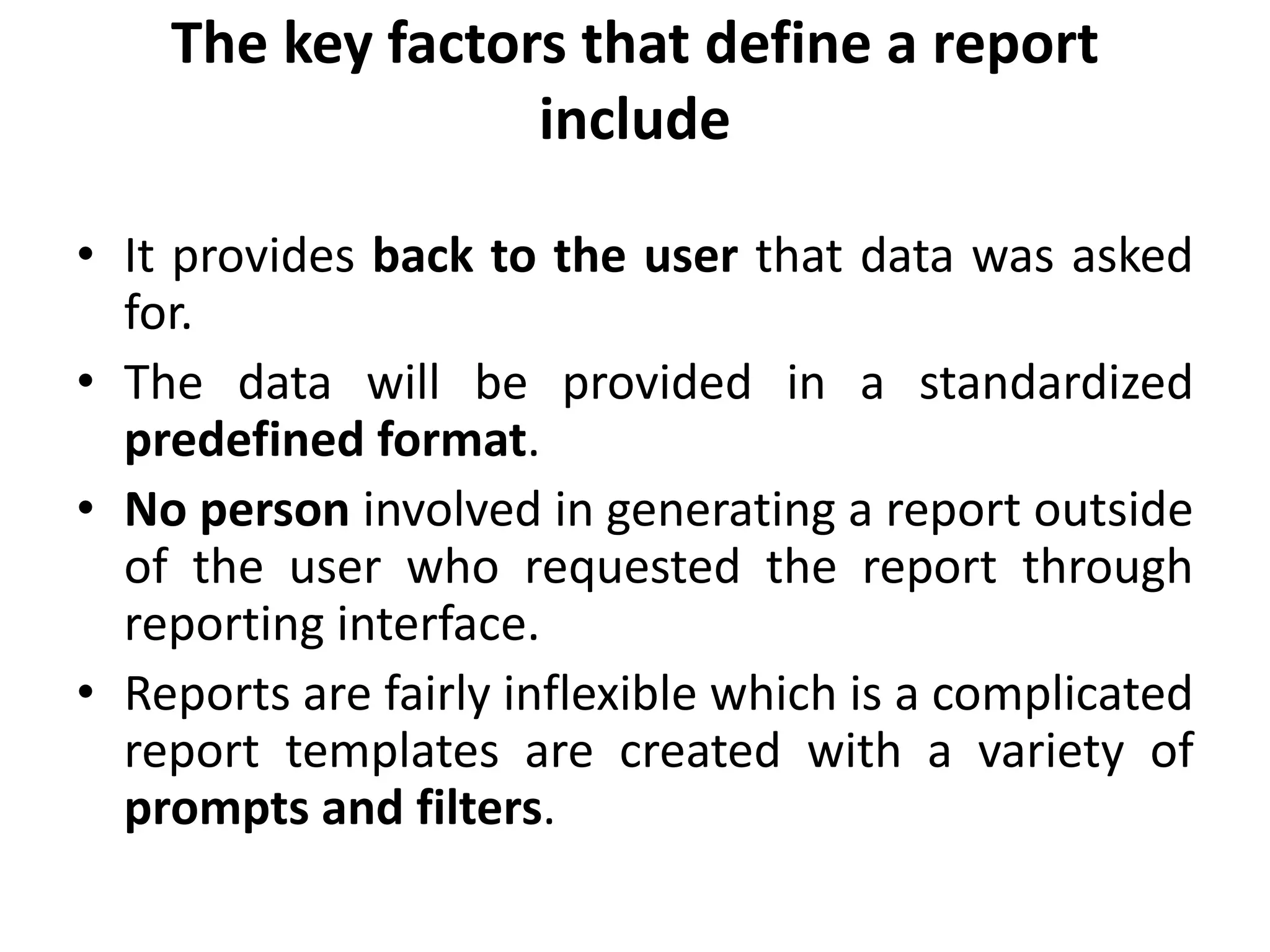The key factors that define a report
include
• It provides back to the user that data was asked
for.
• The data will be provided in a standardized
predefined format.
• No person involved in generating a report outside
of the user who requested the report through
reporting interface.
• Reports are fairly inflexible which is a complicated
report templates are created with a variety of
prompts and filters.
 